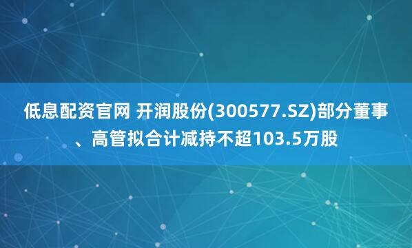 低息配资官网 开润股份(300577.SZ)部分董事、高管拟合计减持不超103.5万股