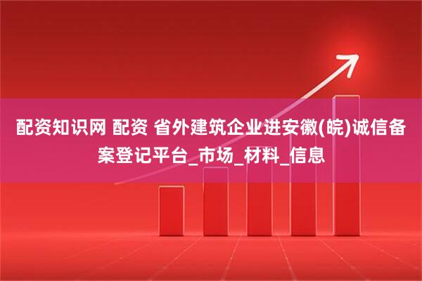 配资知识网 配资 省外建筑企业进安徽(皖)诚信备案登记平台_市场_材料_信息