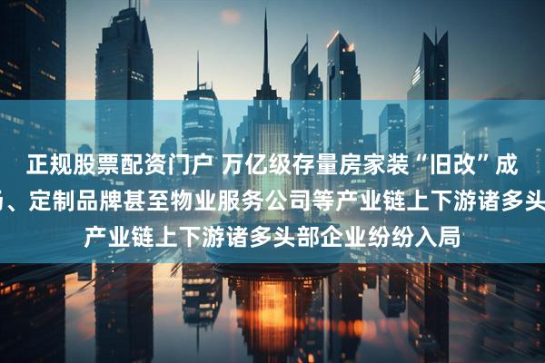 正规股票配资门户 万亿级存量房家装“旧改”成新蓝海 家居卖场、定制品牌甚至物业服务公司等产业链上下游诸多头部企业纷纷入局