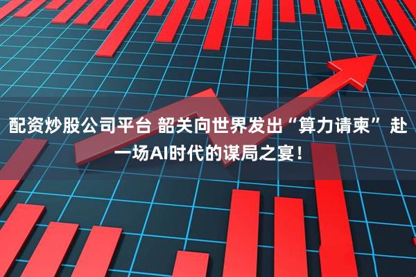 配资炒股公司平台 韶关向世界发出“算力请柬” 赴一场AI时代的谋局之宴！