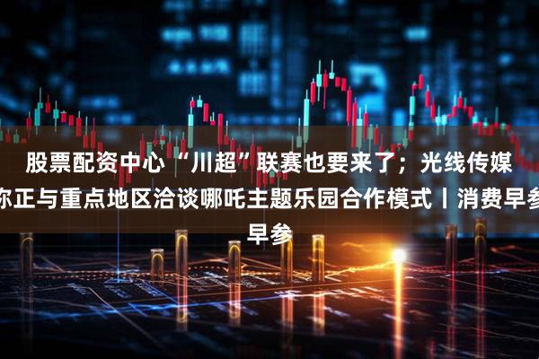 股票配资中心 “川超”联赛也要来了；光线传媒称正与重点地区洽谈哪吒主题乐园合作模式丨消费早参