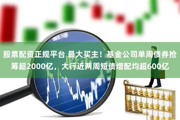 股票配资正规平台 最大买主！基金公司单周债券抢筹超2000亿，大行近两周短债增配均超600亿