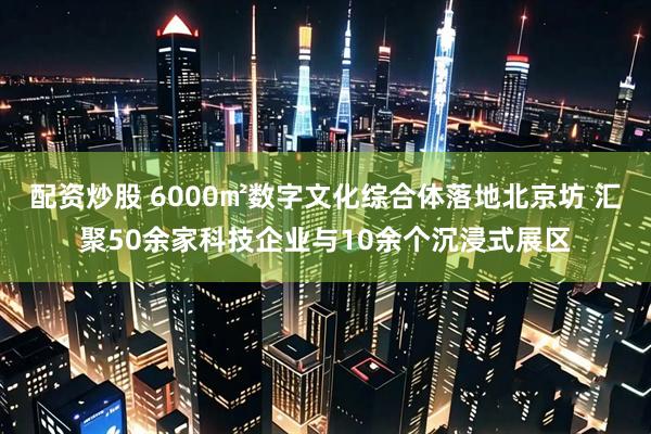 配资炒股 6000㎡数字文化综合体落地北京坊 汇聚50余家科技企业与10余个沉浸式展区