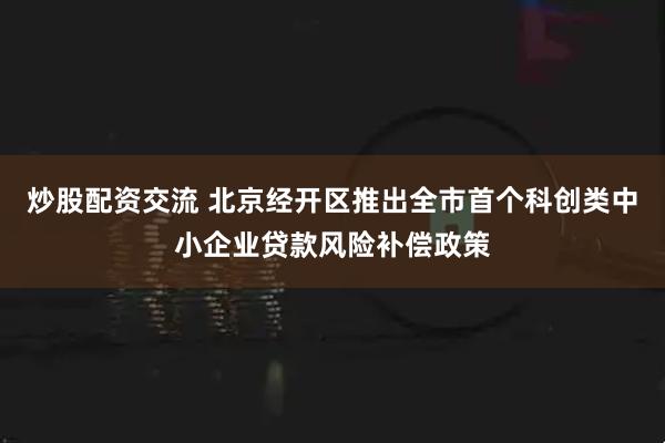 炒股配资交流 北京经开区推出全市首个科创类中小企业贷款风险补偿政策