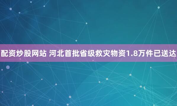配资炒股网站 河北首批省级救灾物资1.8万件已送达