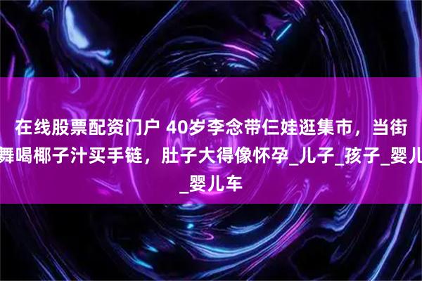 在线股票配资门户 40岁李念带仨娃逛集市，当街热舞喝椰子汁买手链，肚子大得像怀孕_儿子_孩子_婴儿车