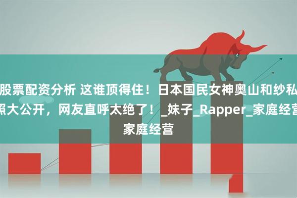 股票配资分析 这谁顶得住！日本国民女神奥山和纱私照大公开，网友直呼太绝了！_妹子_Rapper_家庭经营