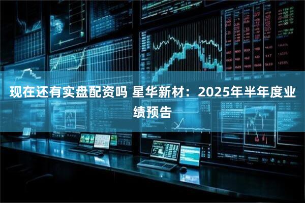 现在还有实盘配资吗 星华新材：2025年半年度业绩预告