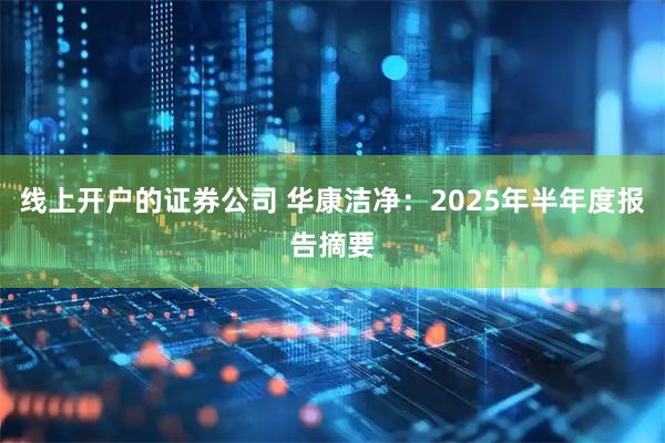 线上开户的证券公司 华康洁净：2025年半年度报告摘要