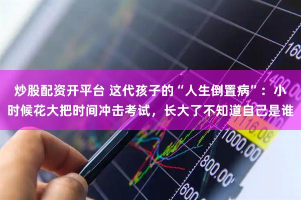 炒股配资开平台 这代孩子的“人生倒置病”：小时候花大把时间冲击考试，长大了不知道自己是谁