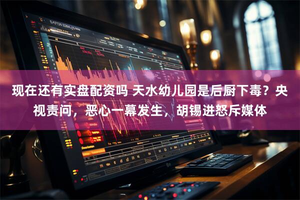 现在还有实盘配资吗 天水幼儿园是后厨下毒？央视责问，恶心一幕发生，胡锡进怒斥媒体