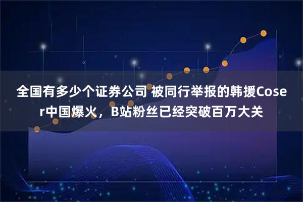 全国有多少个证券公司 被同行举报的韩援Coser中国爆火，B站粉丝已经突破百万大关