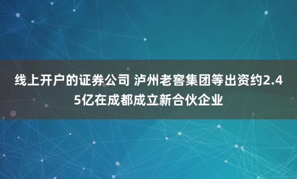 线上开户的证券公司 泸州老窖集团等出资约2.45亿在成都成立新合伙企业