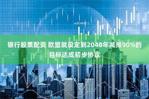 银行股票配资 欧盟就设定到2040年减排90%的目标达成初步协议