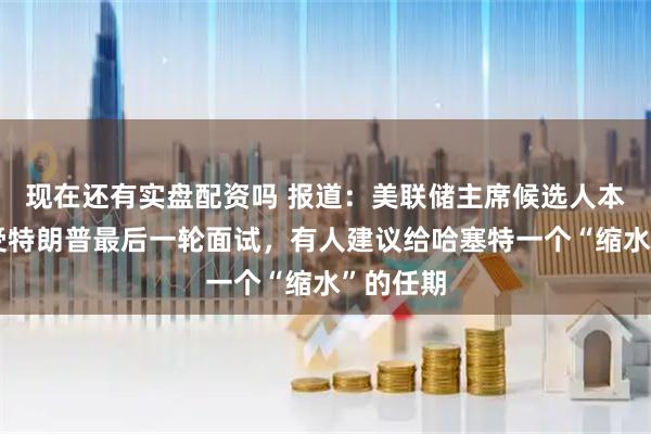 现在还有实盘配资吗 报道：美联储主席候选人本周将接受特朗普最后一轮面试，有人建议给哈塞特一个“缩水”的任期