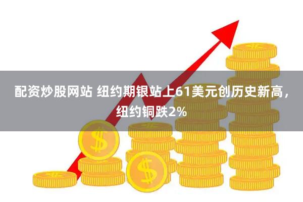 配资炒股网站 纽约期银站上61美元创历史新高，纽约铜跌2%