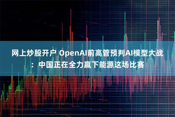 网上炒股开户 OpenAI前高管预判AI模型大战：中国正在全力赢下能源这场比赛
