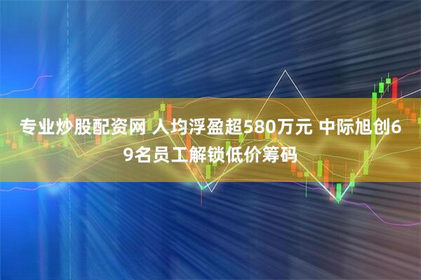 专业炒股配资网 人均浮盈超580万元 中际旭创69名员工解锁低价筹码