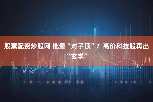 股票配资炒股网 批量“对子顶”？高价科技股再出“玄学”
