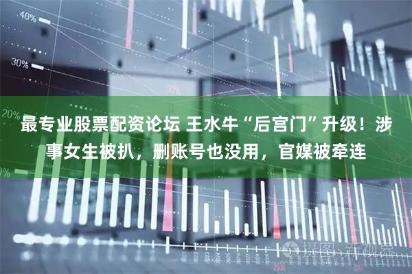 最专业股票配资论坛 王水牛“后宫门”升级！涉事女生被扒，删账号也没用，官媒被牵连