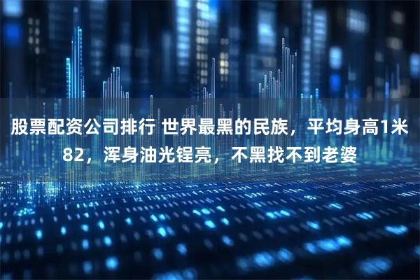 股票配资公司排行 世界最黑的民族，平均身高1米82，浑身油光锃亮，不黑找不到老婆