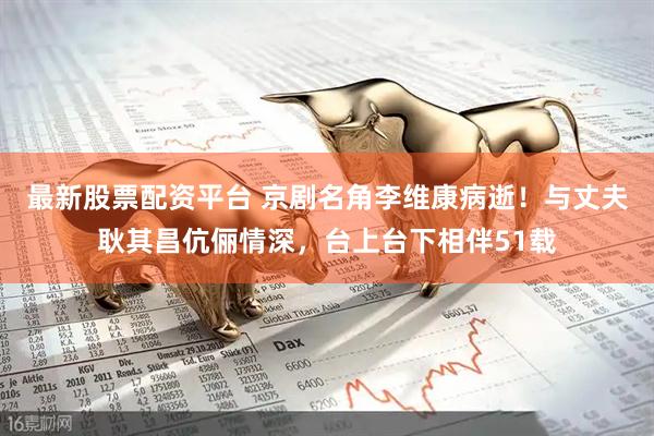 最新股票配资平台 京剧名角李维康病逝！与丈夫耿其昌伉俪情深，台上台下相伴51载