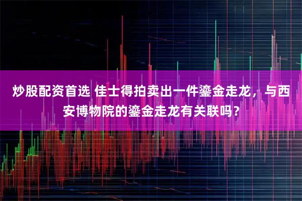 炒股配资首选 佳士得拍卖出一件鎏金走龙，与西安博物院的鎏金走龙有关联吗？
